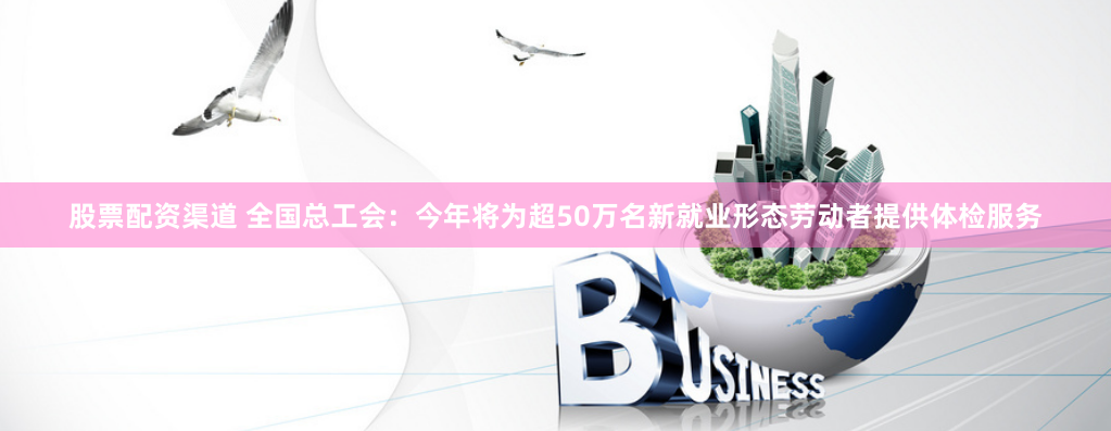 股票配资渠道 全国总工会：今年将为超50万名新就业形态劳动者提供体检服务