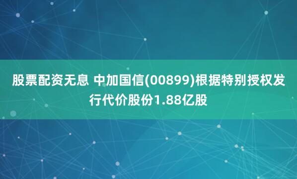 股票配资无息 中加国信(00899)根据特别授权发行代价股份1.88亿股