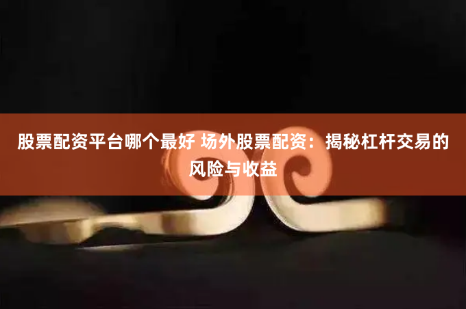 股票配资平台哪个最好 场外股票配资：揭秘杠杆交易的风险与收益