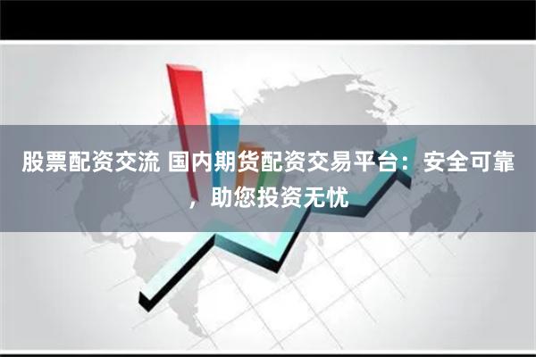 股票配资交流 国内期货配资交易平台：安全可靠，助您投资无忧