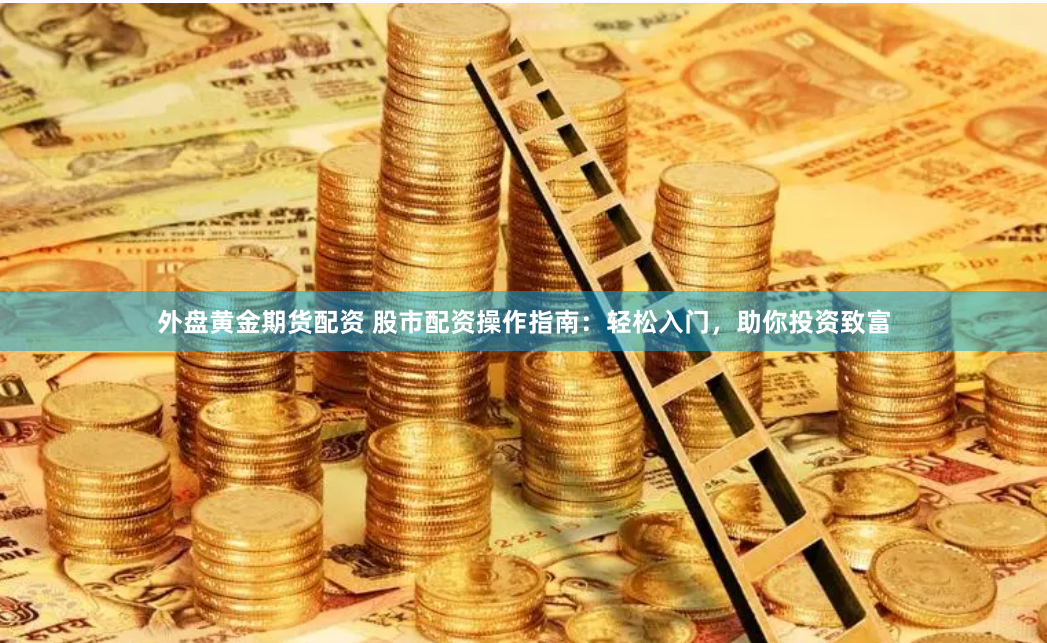 外盘黄金期货配资 股市配资操作指南：轻松入门，助你投资致富