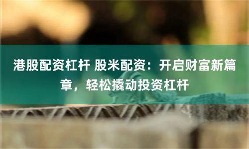 港股配资杠杆 股米配资：开启财富新篇章，轻松撬动投资杠杆