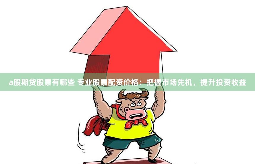 a股期货股票有哪些 专业股票配资价格：把握市场先机，提升投资收益