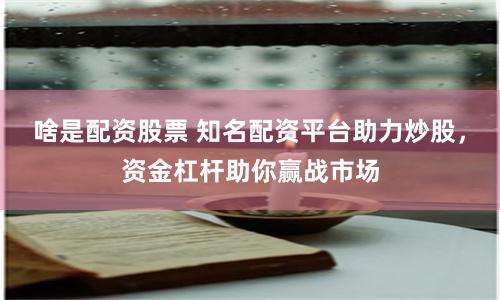 啥是配资股票 知名配资平台助力炒股，资金杠杆助你赢战市场