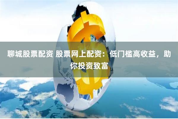 聊城股票配资 股票网上配资:低门槛高收益,助你投资致富