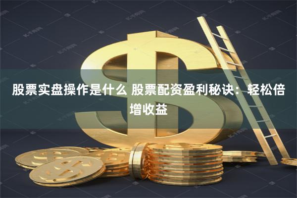 股票实盘操作是什么 股票配资盈利秘诀：轻松倍增收益