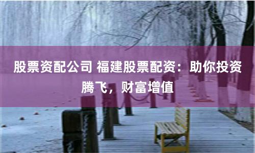 股票资配公司 福建股票配资:助你投资腾飞,财富增值
