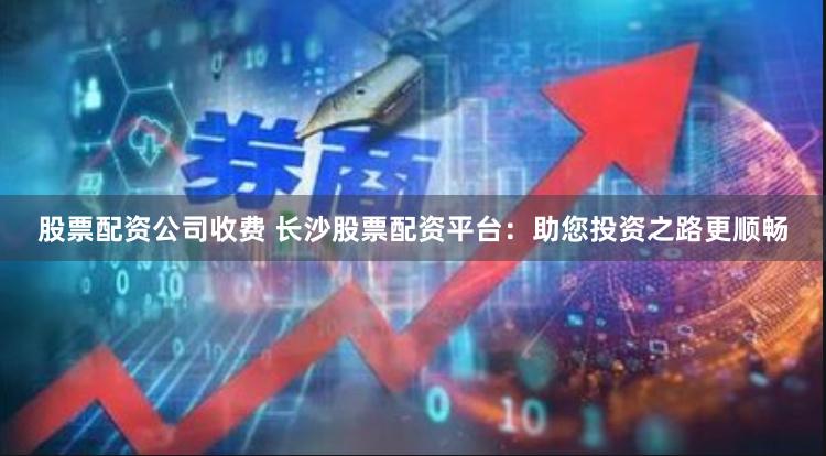 股票配资公司收费 长沙股票配资平台:助您投资之路更顺畅