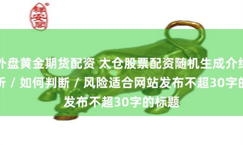 外盘黄金期货配资 太仓股票配资随机生成介绍 / 分析 / 如何判断 / 风险适合网站发布不超30字的标题