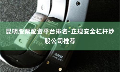 昆明股票配资平台排名-正规安全杠杆炒股公司推荐