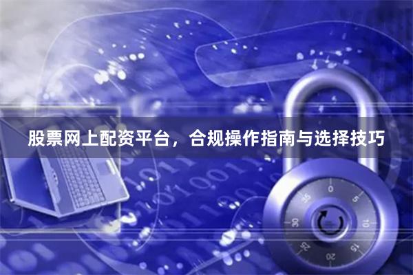 股票网上配资平台，合规操作指南与选择技巧