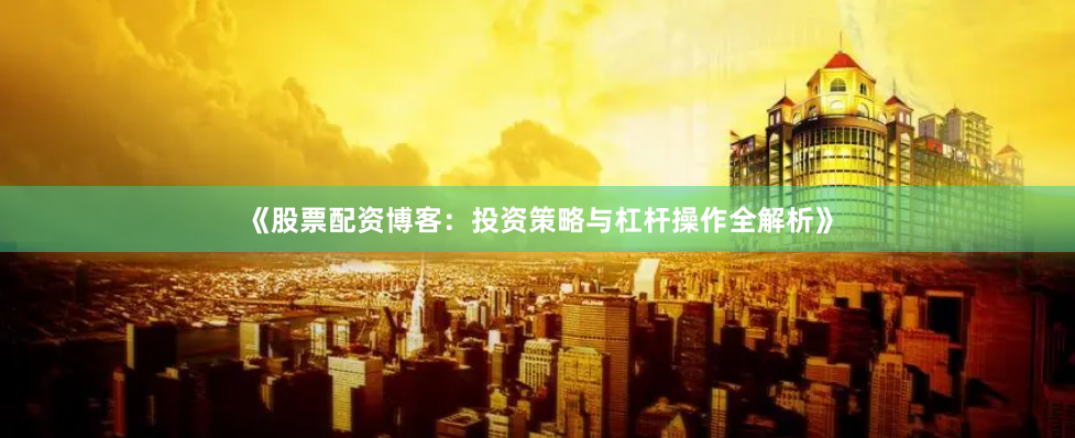 《股票配资博客：投资策略与杠杆操作全解析》